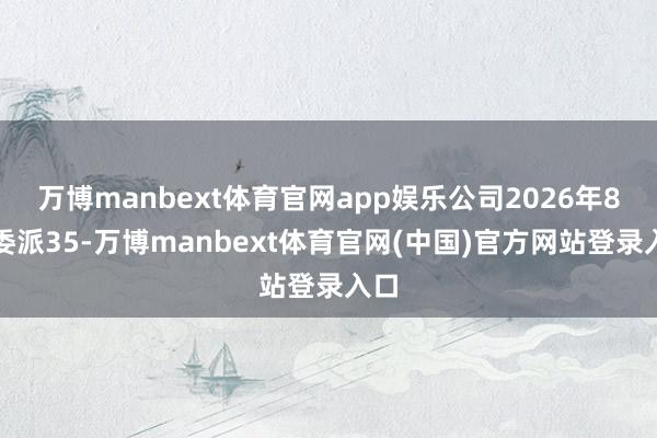 万博manbext体育官网app娱乐公司2026年8月委派35-万博manbext体育官网(中国)官方网站登录入口