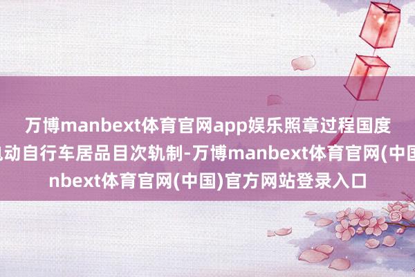 万博manbext体育官网app娱乐照章过程国度强制性居品认证；电动自行车居品目次轨制-万博manbext体育官网(中国)官方网站登录入口