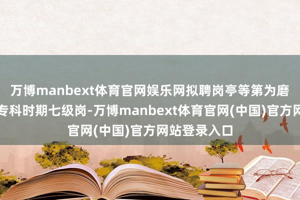 万博manbext体育官网娱乐网拟聘岗亭等第为磨真金不怕火专科时期七级岗-万博manbext体育官网(中国)官方网站登录入口