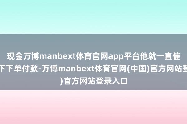 现金万博manbext体育官网app平台他就一直催咱们线下下单付款-万博manbext体育官网(中国)官方网站登录入口