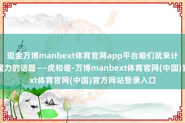 现金万博manbext体育官网app平台咱们就来计划一下这个充满魔力的话题——虎和谁-万博manbext体育官网(中国)官方网站登录入口