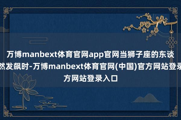 万博manbext体育官网app官网当狮子座的东谈主果然发飙时-万博manbext体育官网(中国)官方网站登录入口