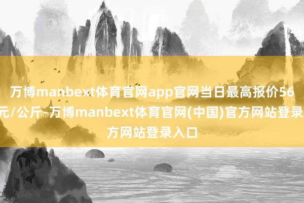 万博manbext体育官网app官网当日最高报价56.00元/公斤-万博manbext体育官网(中国)官方网站登录入口
