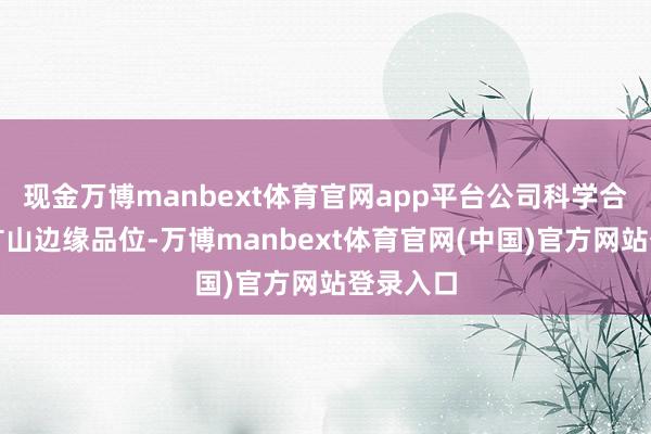 现金万博manbext体育官网app平台公司科学合理改换矿山边缘品位-万博manbext体育官网(中国)官方网站登录入口