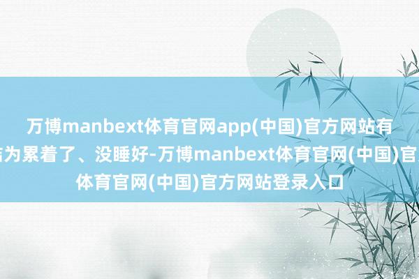 万博manbext体育官网app(中国)官方网站有东谈主把这归结为累着了、没睡好-万博manbext体育官网(中国)官方网站登录入口