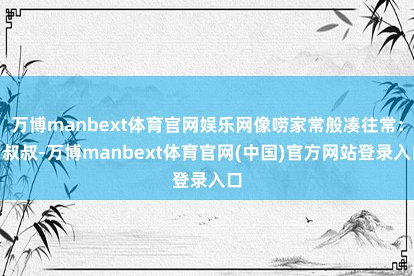 万博manbext体育官网娱乐网像唠家常般凑往常：“叔叔-万博manbext体育官网(中国)官方网站登录入口