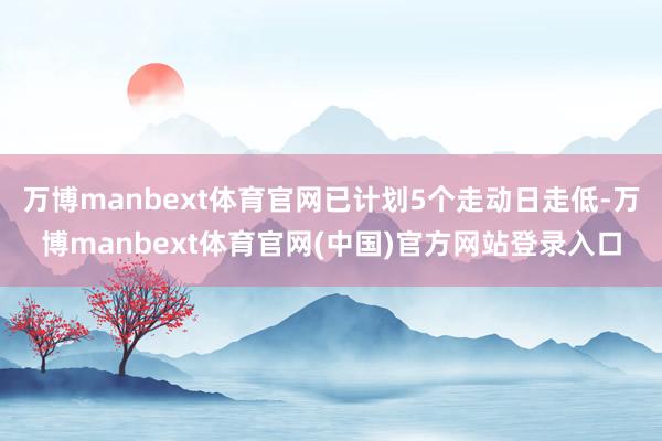 万博manbext体育官网已计划5个走动日走低-万博manbext体育官网(中国)官方网站登录入口