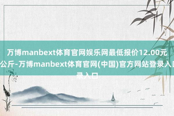万博manbext体育官网娱乐网最低报价12.00元/公斤-万博manbext体育官网(中国)官方网站登录入口