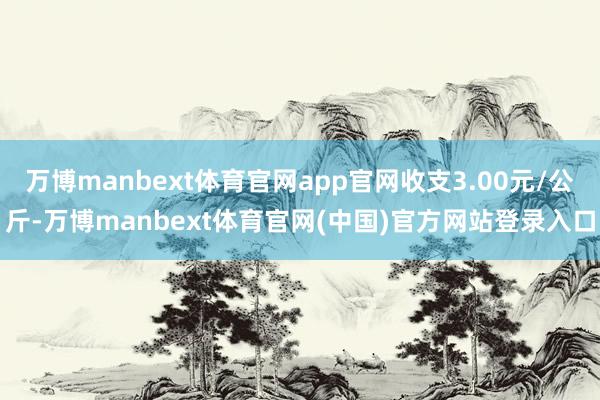 万博manbext体育官网app官网收支3.00元/公斤-万博manbext体育官网(中国)官方网站登录入口