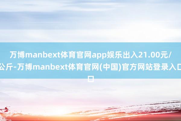 万博manbext体育官网app娱乐出入21.00元/公斤-万博manbext体育官网(中国)官方网站登录入口