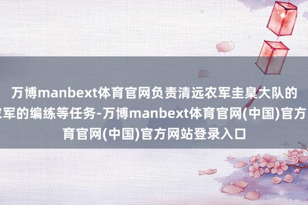 万博manbext体育官网负责清远农军圭臬大队的种植和全县农军的编练等任务-万博manbext体育官网(中国)官方网站登录入口