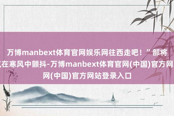 万博manbext体育官网娱乐网往西走吧！”部将王甫的声气在寒风中颤抖-万博manbext体育官网(中国)官方网站登录入口