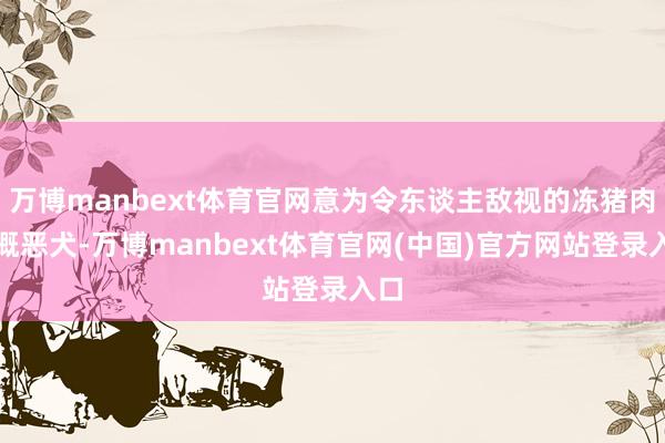 万博manbext体育官网意为令东谈主敌视的冻猪肉梗概恶犬-万博manbext体育官网(中国)官方网站登录入口
