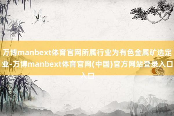 万博manbext体育官网所属行业为有色金属矿选定业-万博manbext体育官网(中国)官方网站登录入口