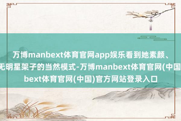 万博manbext体育官网app娱乐看到她素颜、低调的穿搭以及毫无明星架子的当然模式-万博manbext体育官网(中国)官方网站登录入口