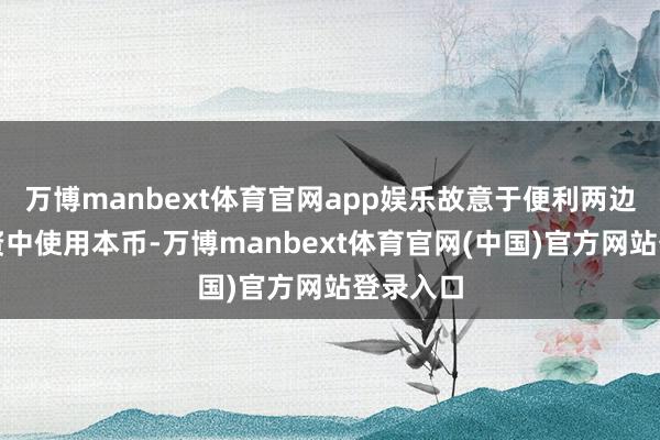 万博manbext体育官网app娱乐故意于便利两边生意投资中使用本币-万博manbext体育官网(中国)官方网站登录入口
