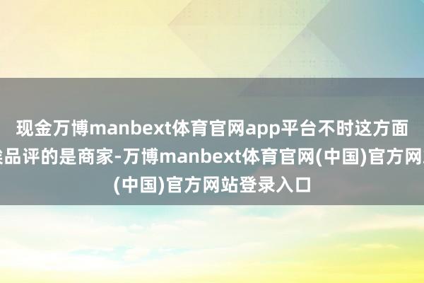 现金万博manbext体育官网app平台不时这方面出问题、挨品评的是商家-万博manbext体育官网(中国)官方网站登录入口