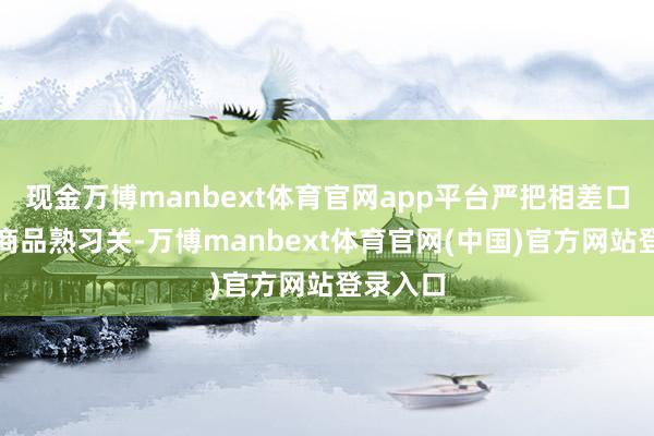 现金万博manbext体育官网app平台严把相差口食物、商品熟习关-万博manbext体育官网(中国)官方网站登录入口