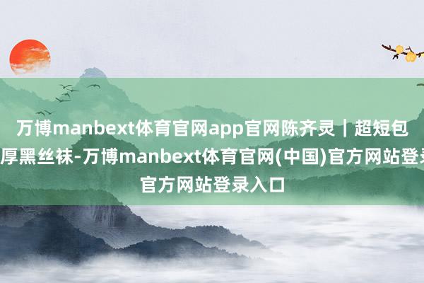 万博manbext体育官网app官网陈齐灵｜超短包臀裙+厚黑丝袜-万博manbext体育官网(中国)官方网站登录入口