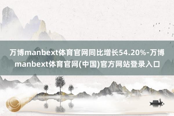 万博manbext体育官网同比增长54.20%-万博manbext体育官网(中国)官方网站登录入口