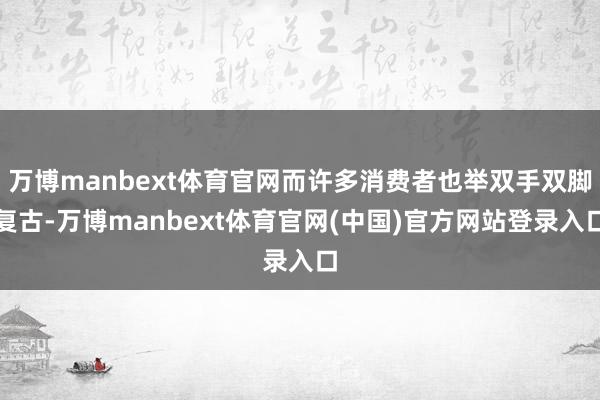 万博manbext体育官网而许多消费者也举双手双脚复古-万博manbext体育官网(中国)官方网站登录入口