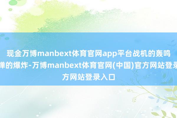 现金万博manbext体育官网app平台战机的轰鸣和导弹的爆炸-万博manbext体育官网(中国)官方网站登录入口
