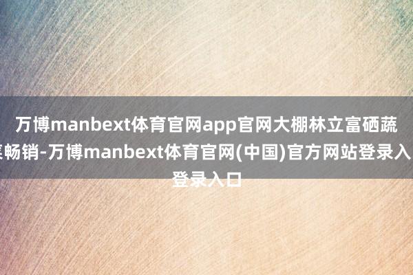 万博manbext体育官网app官网大棚林立富硒蔬菜畅销-万博manbext体育官网(中国)官方网站登录入口