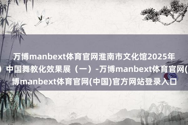 万博manbext体育官网淮南市文化馆2025年公益文化培训（第二期）中国舞教化效果展（一）-万博manbext体育官网(中国)官方网站登录入口