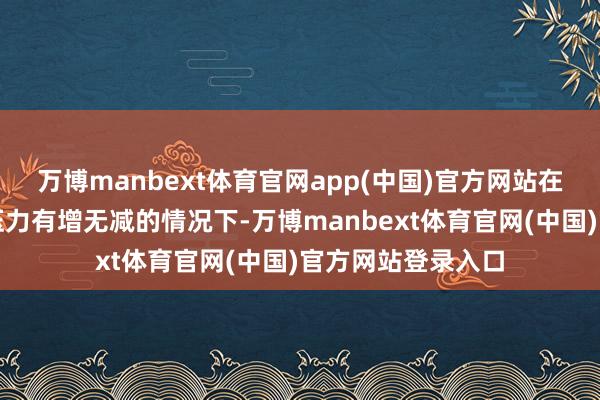 万博manbext体育官网app(中国)官方网站在买卖冲突等外部压力有增无减的情况下-万博manbext体育官网(中国)官方网站登录入口