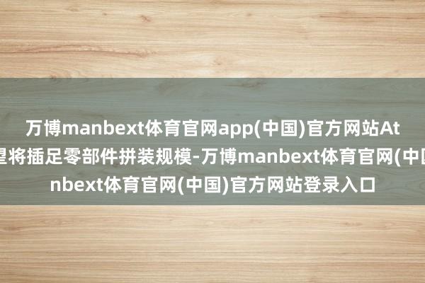 万博manbext体育官网app(中国)官方网站Atlas机器东说念主瞻望将插足零部件拼装规模-万博manbext体育官网(中国)官方网站登录入口