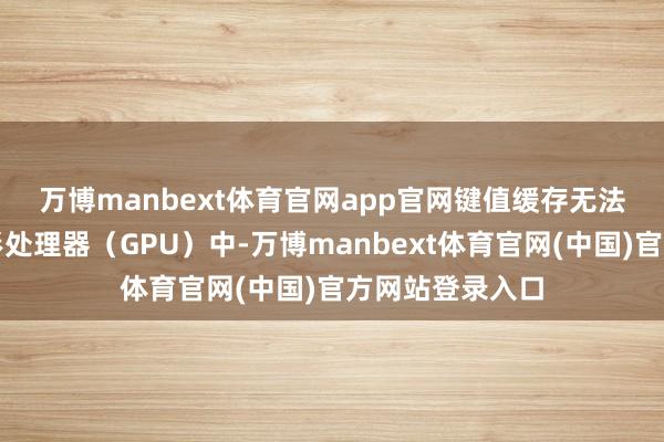 万博manbext体育官网app官网　　键值缓存无法始终存储于图形处理器（GPU）中-万博manbext体育官网(中国)官方网站登录入口