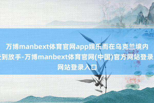 万博manbext体育官网app娱乐而在乌克兰境内则受到放手-万博manbext体育官网(中国)官方网站登录入口