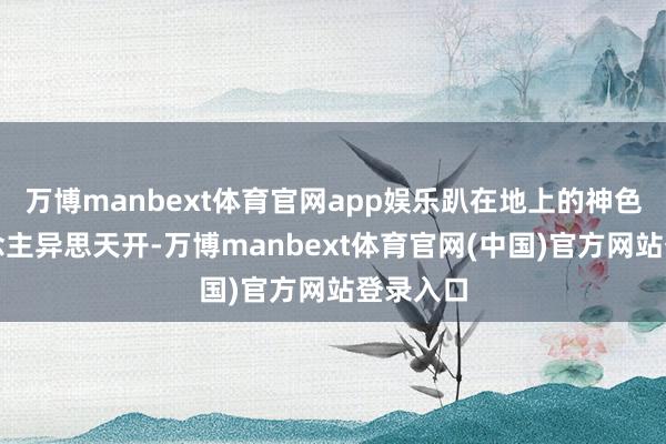 万博manbext体育官网app娱乐趴在地上的神色让东说念主异思天开-万博manbext体育官网(中国)官方网站登录入口