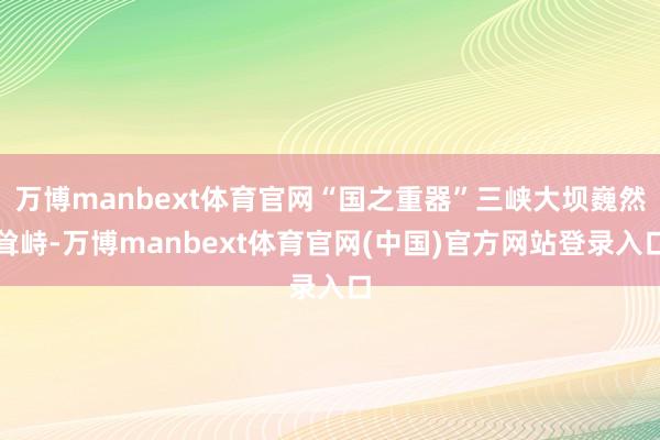 万博manbext体育官网“国之重器”三峡大坝巍然耸峙-万博manbext体育官网(中国)官方网站登录入口