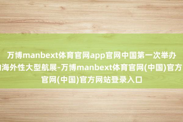 万博manbext体育官网app官网中国第一次举办带翱游扮演的海外性大型航展-万博manbext体育官网(中国)官方网站登录入口