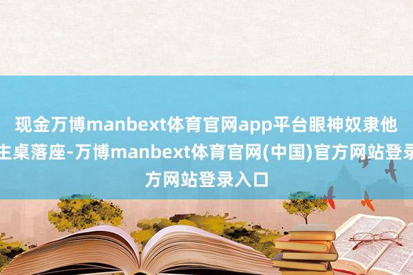 现金万博manbext体育官网app平台眼神奴隶他直到主桌落座-万博manbext体育官网(中国)官方网站登录入口