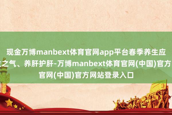 现金万博manbext体育官网app平台春季养生应把稳辗转生发之气、养肝护肝-万博manbext体育官网(中国)官方网站登录入口